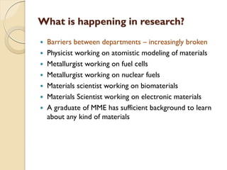 What is happening in research?
 Barriers between departments – increasingly broken
 Physicist working on atomistic modeling of materials
 Metallurgist working on fuel cells
 Metallurgist working on nuclear fuels
 Materials scientist working on biomaterials
 Materials Scientist working on electronic materials
 A graduate of MME has sufficient background to learn
about any kind of materials
 