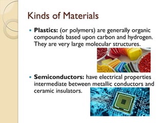 Kinds of Materials
 Plastics: (or polymers) are generally organic
compounds based upon carbon and hydrogen.
They are very large molecular structures.
 Semiconductors: have electrical properties
intermediate between metallic conductors and
ceramic insulators.
 