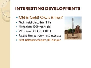 INTERESTING DEVELOPMENTS
 Old is Gold! OR, is it Iron?
 Tech. Insight into Iron Pillar
 More than 1000 years old
 Withstood CORROSION
 Passive film at iron – rust interface
 Prof. Balasubramaniam, IIT Kanpur
 