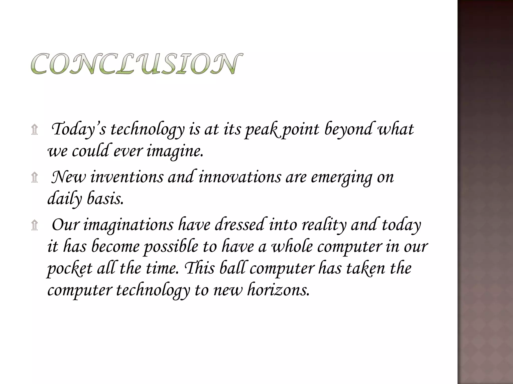 ۩ Today’s technology is at its peak point beyond what
we could ever imagine.
۩ New inventions and innovations are emerging on
daily basis.
۩ Our imaginations have dressed into reality and today
it has become possible to have a whole computer in our
pocket all the time. This ball computer has taken the
computer technology to new horizons.
 