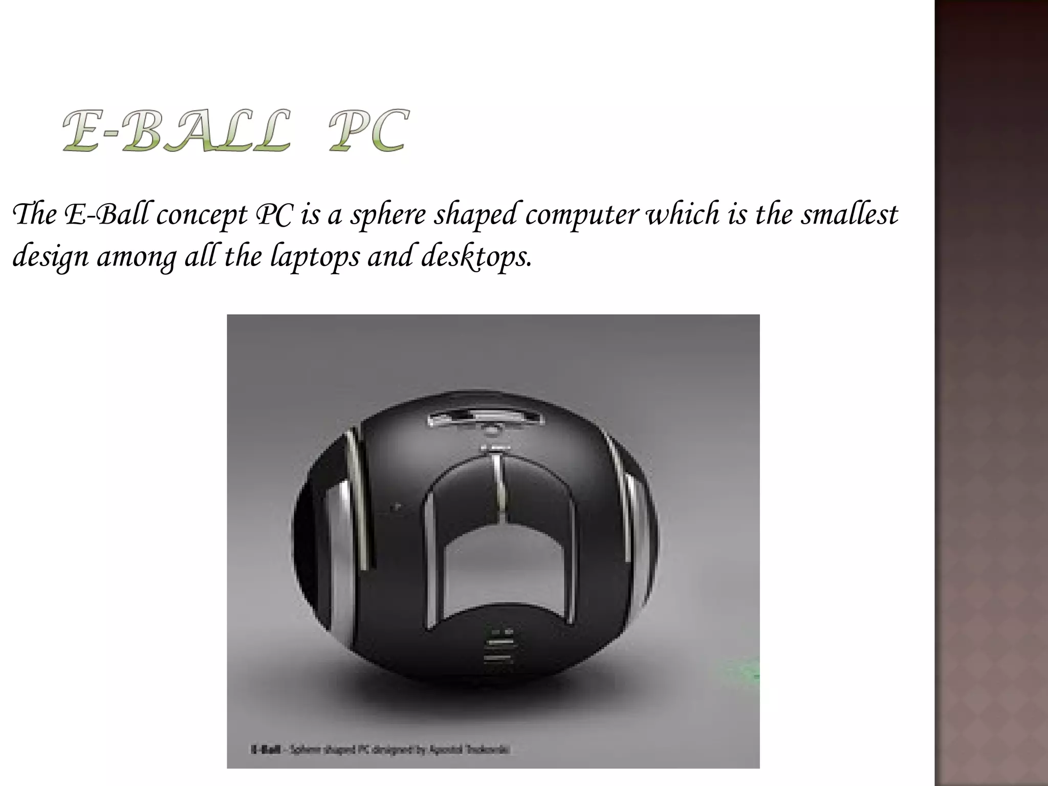 The E-Ball concept PC is a sphere shaped computer which is the smallest
design among all the laptops and desktops.
 