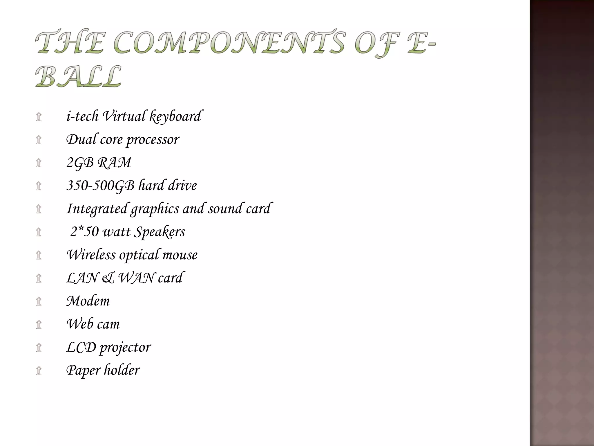 ۩ i-tech Virtual keyboard
۩ Dual core processor
۩ 2GB RAM
۩ 350-500GB hard drive
۩ Integrated graphics and sound card
۩ 2*50 watt Speakers
۩ Wireless optical mouse
۩ LAN & WAN card
۩ Modem
۩ Web cam
۩ LCD projector
۩ Paper holder
 