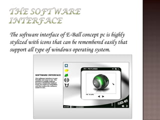 The software interface of E-Ball concept pc is highly
stylized with icons that can be remembered easily that
support all type of windows operating system.
 
