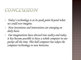 ۩ Today’s technology is at its peak point beyond what
we could ever imagine.
۩ New inventions and innovations are emerging on
daily basis.
۩ Our imaginations have dressed into reality and today
it has become possible to have a whole computer in our
pocket all the time. This ball computer has taken the
computer technology to new horizons.
 