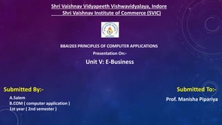 Shri Vaishnav Vidyapeeth Vishwavidyalaya, Indore
Shri Vaishnav Institute of Commerce (SVIC)
BBAI203 PRINCIPLES OF COMPUTER APPLICATIONS
Presentation On:-
Unit V: E-Business
Submitted By:-
A.Salem
B.COM ( computer application )
1st year ( 2nd semester )
Submitted To:-
Prof. Manisha Pipariya
 