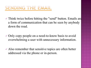 

Think twice before hitting the "send" button. Emails are
a form of communication that can be seen by anybody
down the road.



Only copy people on a need-to-know basis to avoid
overwhelming a user with unnecessary information.



Also remember that sensitive topics are often better
addressed via the phone or in-person.

 