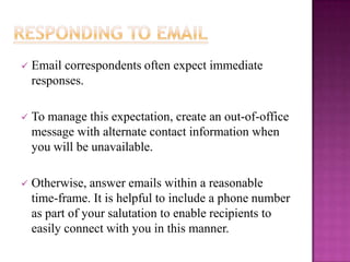 

Email correspondents often expect immediate
responses.



To manage this expectation, create an out-of-office
message with alternate contact information when
you will be unavailable.



Otherwise, answer emails within a reasonable
time-frame. It is helpful to include a phone number
as part of your salutation to enable recipients to
easily connect with you in this manner.

 