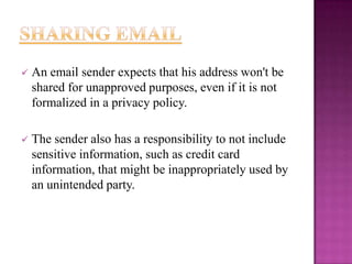 

An email sender expects that his address won't be
shared for unapproved purposes, even if it is not
formalized in a privacy policy.



The sender also has a responsibility to not include
sensitive information, such as credit card
information, that might be inappropriately used by
an unintended party.

 