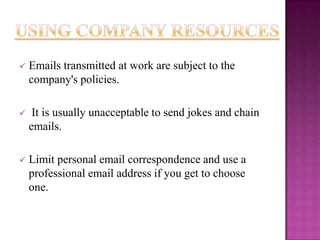 

Emails transmitted at work are subject to the
company's policies.



It is usually unacceptable to send jokes and chain
emails.



Limit personal email correspondence and use a
professional email address if you get to choose
one.

 
