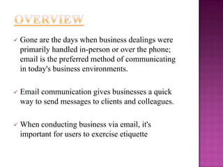 

Gone are the days when business dealings were
primarily handled in-person or over the phone;
email is the preferred method of communicating
in today's business environments.



Email communication gives businesses a quick
way to send messages to clients and colleagues.



When conducting business via email, it's
important for users to exercise etiquette

 