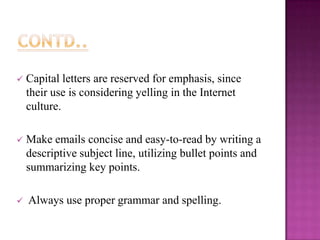 

Capital letters are reserved for emphasis, since
their use is considering yelling in the Internet
culture.



Make emails concise and easy-to-read by writing a
descriptive subject line, utilizing bullet points and
summarizing key points.



Always use proper grammar and spelling.

 