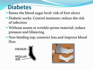 DiabetesRaises the blood sugar level: risk of foot ulcers Diabetic socks: Control moisture; reduce the risk of infection.Without seams or wrinkle-prone material; reduce pressure and blisteringNon-binding top; constrict less and improve blood flow.