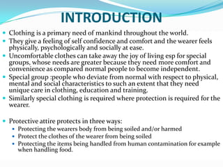 INTRODUCTIONClothing is a primary need of mankind throughout the world. They give a feeling of self confidence and comfort and the wearer feels physically, psychologically and socially at ease. Uncomfortable clothes can take away the joy of living esp for special groups, whose needs are greater because they need more comfort and convenience as compared normal people to become independent.Special group :people who deviate from normal with respect to physical, mental and social characteristics to such an extent that they need unique care in clothing, education and training.Similarly special clothing is required where protection is required for the wearer. Protective attire protects in three ways:Protecting the wearers body from being soiled and/or harmed Protect the clothes of the wearer from being soiledProtecting the items being handled from human contamination for example when handling food. 