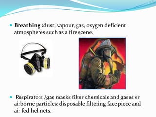 Breathing :dust, vapour, gas, oxygen deficient atmospheres such as a fire scene.   Respirators /gas masks filter chemicals and gases or airborne particles: disposable filtering face piece and air fed helmets.