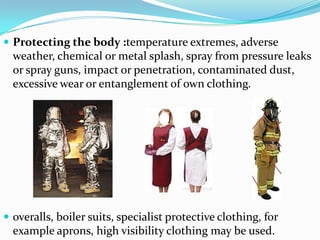 Protecting the body :temperature extremes, adverse weather, chemical or metal splash, spray from pressure leaks or spray guns, impact or penetration, contaminated dust, excessive wear or entanglement of own clothing.overalls, boiler suits, specialist protective clothing, for example aprons, high visibility clothing may be used.