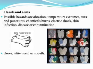     Hands and arms Possible hazards are abrasion, temperature extremes, cuts and punctures, chemicals burns, electric shock, skin infection, disease or contamination.gloves, mittens and wrist-cuffs.