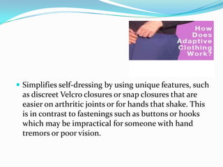 Simplifies self-dressing by using unique features, such as discreet Velcro closures or snap closures that are easier on arthritic joints or for hands that shake. This is in contrast to fastenings such as buttons or hooks which may be impractical for someone with hand tremors or poor vision.