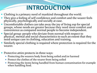 INTRODUCTIONClothing is a primary need of mankind throughout the world. They give a feeling of self confidence and comfort and the wearer feels physically, psychologically and socially at ease. Uncomfortable clothes can take away the joy of living esp for special groups, whose needs are greater because they need more comfort and convenience as compared normal people to become independent.Special group :people who deviate from normal with respect to physical, mental and social characteristics to such an extent that they need unique care in clothing, education and training.Similarly special clothing is required where protection is required for the wearer. Protective attire protects in three ways:Protecting the wearers body from being soiled and/or harmed Protect the clothes of the wearer from being soiledProtecting the items being handled from human contamination for example when handling food. 