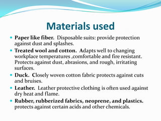Materials usedPaper like fiber.  Disposable suits: provide protection against dust and splashes. Treated wool and cotton.  Adapts well to changing workplace temperatures ,comfortable and fire resistant. Protects against dust, abrasions, and rough, irritating surfaces. Duck.  Closely woven cotton fabric protects against cuts and bruises.Leather.  Leather protective clothing is often used against dry heat and flame. Rubber, rubberized fabrics, neoprene, and plastics. protects against certain acids and other chemicals. 