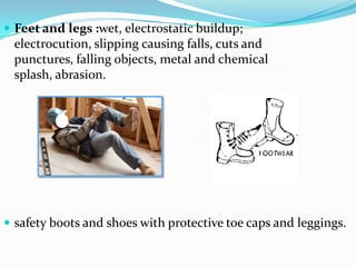 Feet and legs :wet, electrostatic buildup; electrocution, slipping causing falls, cuts and punctures, falling objects, metal and chemical splash, abrasion.safety boots and shoes with protective toe caps and leggings.