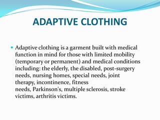 ADAPTIVE CLOTHINGAdaptive clothing is a garment built with medical function in mind for those with limited mobility (temporary or permanent) and medical conditions including: the elderly, the disabled, post-surgery needs, nursing homes, special needs, joint therapy, incontinence, fitness needs, Parkinson's, multiple sclerosis, stroke victims, arthritis victims.