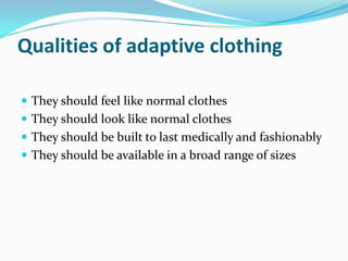 Qualities of adaptive clothingThey should feel like normal clothesThey should look like normal clothesThey should be built to last medically and fashionablyThey should be available in a broad range of sizes