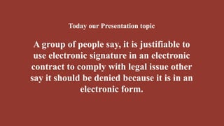 Today our Presentation topic
A group of people say, it is justifiable to
use electronic signature in an electronic
contract to comply with legal issue other
say it should be denied because it is in an
electronic form.
 