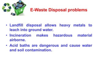 • Landfill disposal allows heavy metals to
leach into ground water.
• Incineration makes hazardous material
airborne.
• Acid baths are dangerous and cause water
and soil contamination.
E-Waste Disposal problems
 