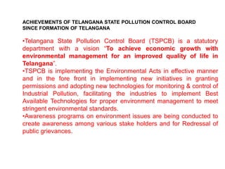 ACHIEVEMENTS OF TELANGANA STATE POLLUTION CONTROL BOARD
SINCE FORMATION OF TELANGANA
•Telangana State Pollution Control Board (TSPCB) is a statutory
department with a vision “To achieve economic growth with
environmental management for an improved quality of life in
Telangana”.
•TSPCB is implementing the Environmental Acts in effective manner
and in the fore front in implementing new initiatives in granting
permissions and adopting new technologies for monitoring & control of
Industrial Pollution, facilitating the industries to implement Best
Available Technologies for proper environment management to meet
stringent environmental standards.
•Awareness programs on environment issues are being conducted to
create awareness among various stake holders and for Redressal of
public grievances.
 