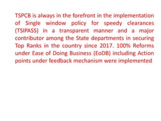 TSPCB is always in the forefront in the implementation
of Single window policy for speedy clearances
(TSIPASS) in a transparent manner and a major
contributor among the State departments in securing
Top Ranks in the country since 2017. 100% Reforms
under Ease of Doing Business (EoDB) including Action
points under feedback mechanism were implemented
 