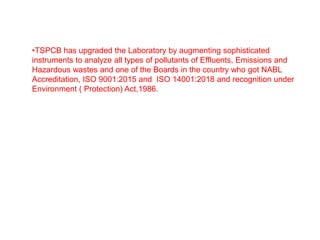 •TSPCB has upgraded the Laboratory by augmenting sophisticated
instruments to analyze all types of pollutants of Effluents, Emissions and
Hazardous wastes and one of the Boards in the country who got NABL
Accreditation, ISO 9001:2015 and ISO 14001:2018 and recognition under
Environment ( Protection) Act,1986.
 