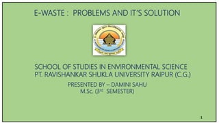 E-WASTE : PROBLEMS AND IT’S SOLUTION
SCHOOL OF STUDIES IN ENVIRONMENTAL SCIENCE
PT. RAVISHANKAR SHUKLA UNIVERSITY RAIPUR (C.G.)
PRESENTED BY – DAMINI SAHU
M.Sc. (3rd SEMESTER)
1
 