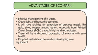 ADVANTAGES OF ECO-PARK
• Effective management of e-waste.
• Create jobs and boost the economy.
• It will have facilities f...