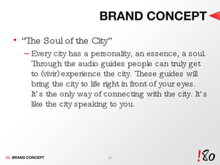 BRAND CONCEPT “ The Soul of the City” Every city has a personality, an essence, a soul. Through the audio guides people can truly get to (vivir) experience the city. These guides will bring the city to life right in front of your eyes. It’s the only way of connecting with the city. It’s like the city speaking to you. 04.  BRAND CONCEPT 