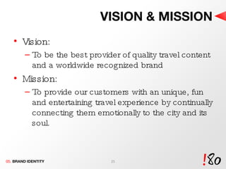 VISION & MISSION Vision: To be the best provider of quality travel content and a worldwide recognized brand Mission: To provide our customers with an unique, fun and entertaining travel experience by continually connecting them emotionally to the city and its soul. 05.  BRAND IDENTITY 
