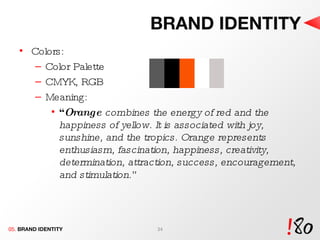 BRAND IDENTITY Colors: Color Palette  CMYK, RGB Meaning:  “ Orange  combines the energy of red and the happiness of yellow. It is associated with joy, sunshine, and the tropics. Orange represents enthusiasm, fascination, happiness, creativity, determination, attraction, success, encouragement, and stimulation .” 05.  BRAND IDENTITY 