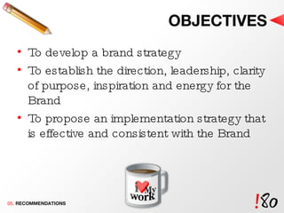 OBJECTIVES To develop a brand strategy To establish the direction, leadership, clarity of purpose, inspiration and energy for the Brand To propose an implementation strategy that is effective and consistent with the Brand 05.  RECOMMENDATIONS 