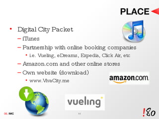 PLACE Digital City Packet iTunes Partnership with online booking companies i.e. Vueling, eDreams, Expedia, Click Air, etc Amazon.com and other online stores Own website (download) www.VivaCity.me 06.  IMC 