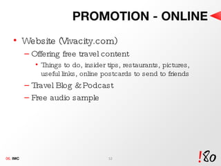 PROMOTION - ONLINE Website (Vivacity.com) Offering free travel content Things to do, insider tips, restaurants, pictures, useful links, online postcards to send to friends Travel Blog & Podcast Free audio sample  06.  IMC 