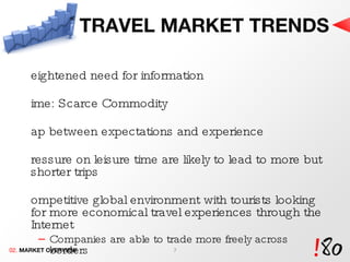 TRAVEL MARKET TRENDS Heightened need for information Time: Scarce Commodity Gap between expectations and experience  Pressure on leisure time are likely to lead to more but shorter trips Competitive global environment with tourists looking for more economical travel experiences through the Internet Companies are able to trade more freely across borders Increasing need of information to be accessible through all the latest  Internet and communication channels  02.  MARKET OVERVIEW 