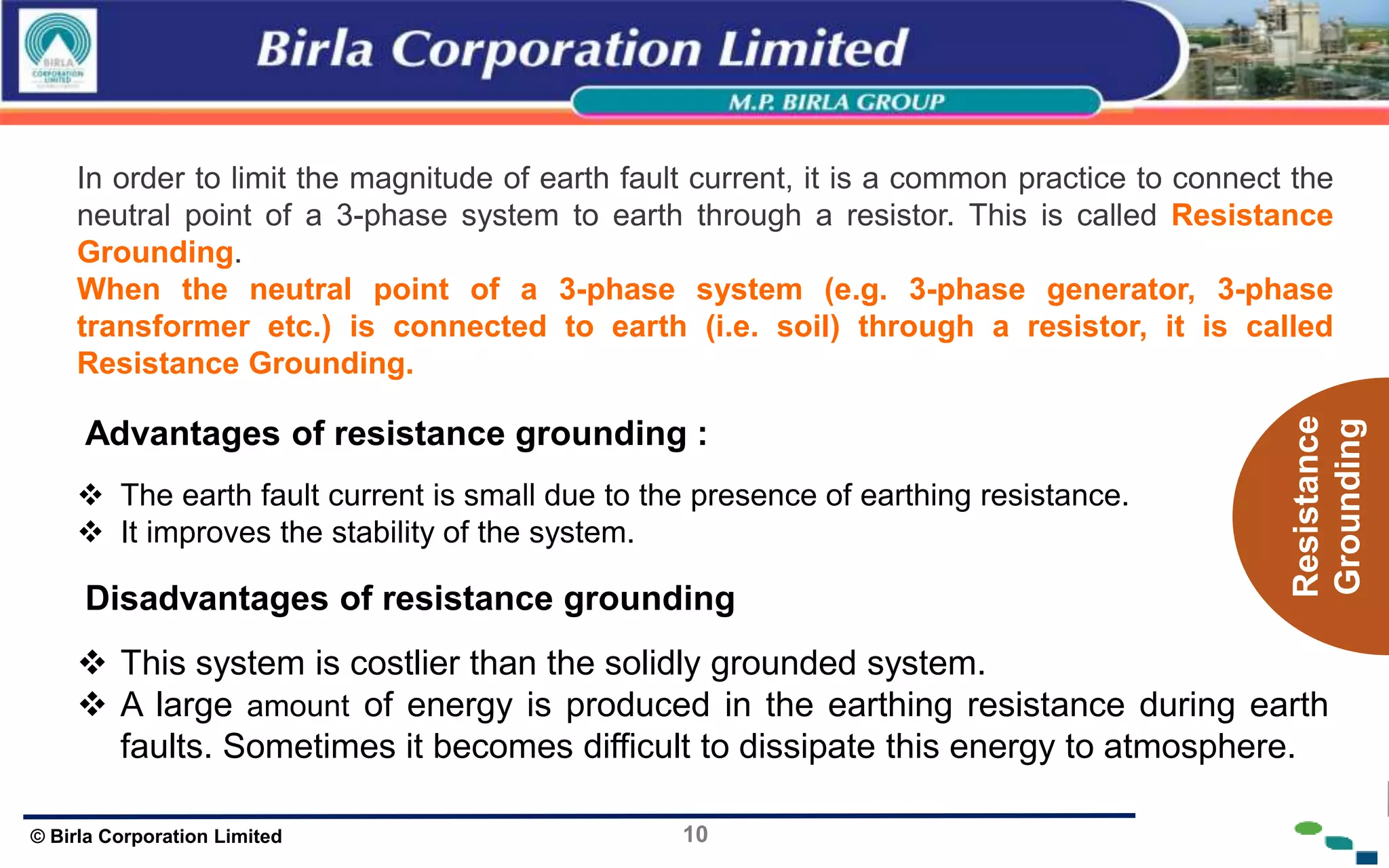 10
© Birla Corporation Limited
In order to limit the magnitude of earth fault current, it is a common practice to connect the
neutral point of a 3-phase system to earth through a resistor. This is called Resistance
Grounding.
When the neutral point of a 3-phase system (e.g. 3-phase generator, 3-phase
transformer etc.) is connected to earth (i.e. soil) through a resistor, it is called
Resistance Grounding.
Advantages of resistance grounding :
 The earth fault current is small due to the presence of earthing resistance.
 It improves the stability of the system.
Disadvantages of resistance grounding
 This system is costlier than the solidly grounded system.
 A large amount of energy is produced in the earthing resistance during earth
faults. Sometimes it becomes difficult to dissipate this energy to atmosphere.
Resistance
Grounding
 