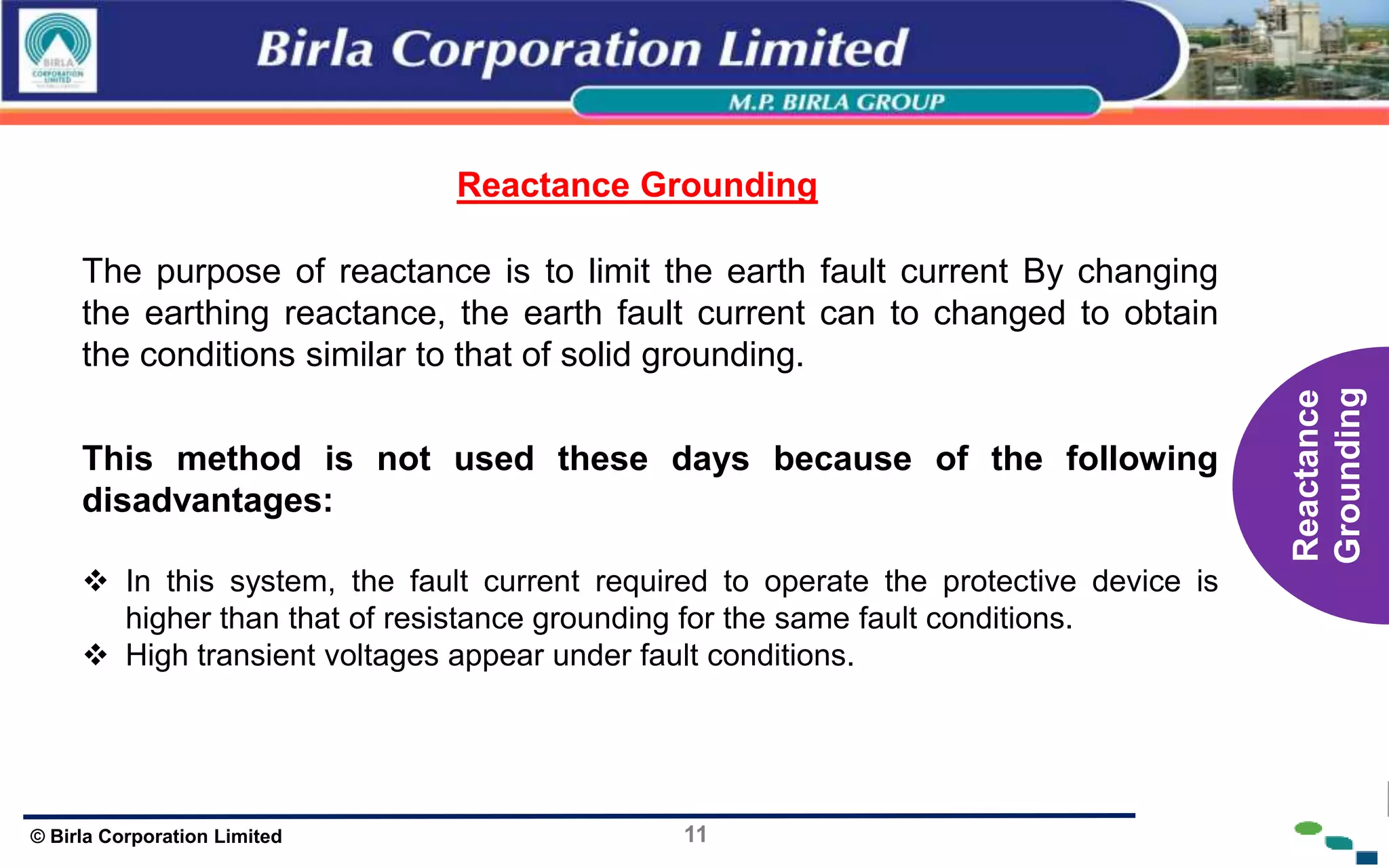 11
© Birla Corporation Limited
v
The purpose of reactance is to limit the earth fault current By changing
the earthing reactance, the earth fault current can to changed to obtain
the conditions similar to that of solid grounding.
Reactance Grounding
This method is not used these days because of the following
disadvantages:
 In this system, the fault current required to operate the protective device is
higher than that of resistance grounding for the same fault conditions.
 High transient voltages appear under fault conditions.
Reactance
Grounding
 