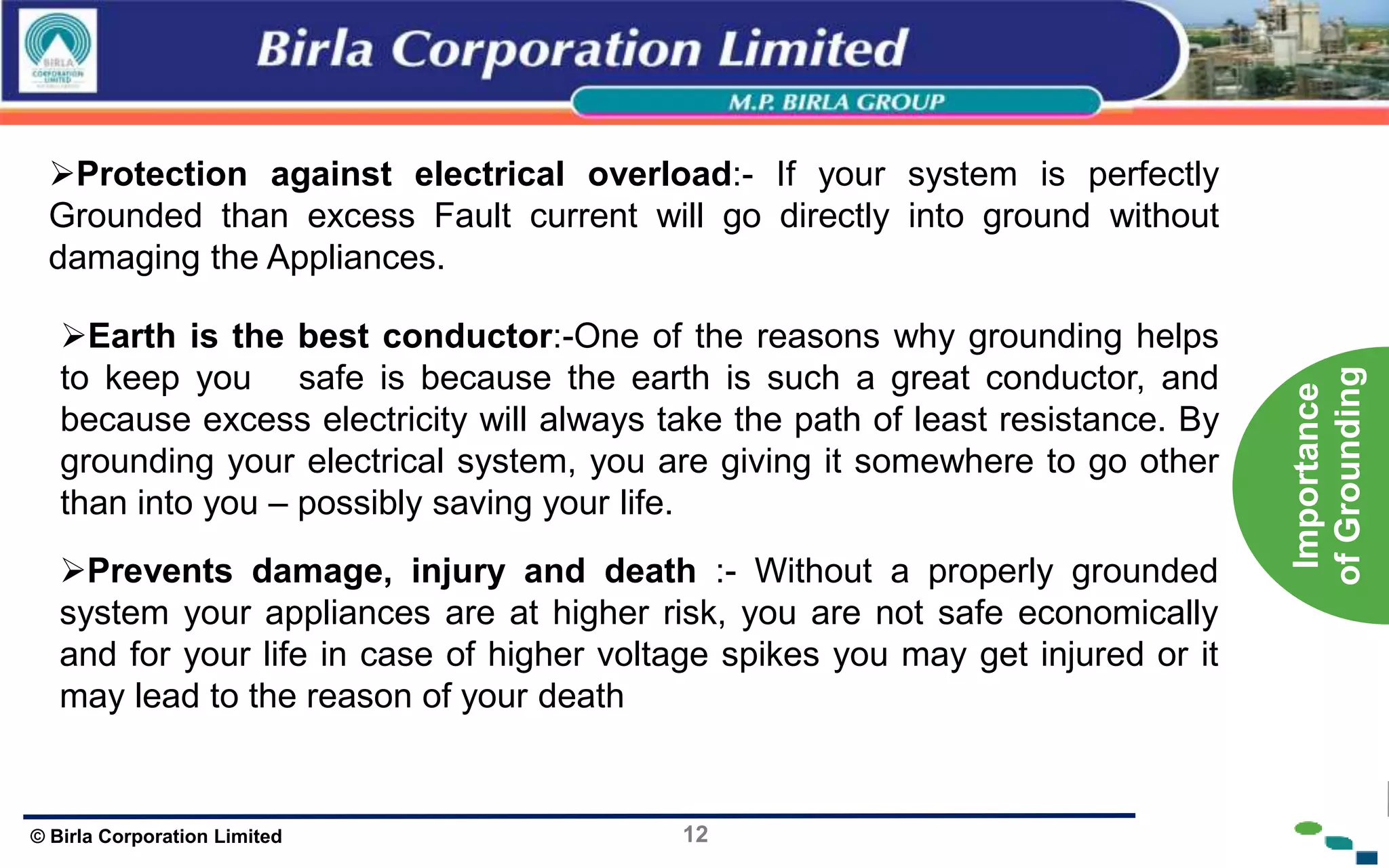 12
© Birla Corporation Limited
Protection against electrical overload:- If your system is perfectly
Grounded than excess Fault current will go directly into ground without
damaging the Appliances.
Earth is the best conductor:-One of the reasons why grounding helps
to keep you safe is because the earth is such a great conductor, and
because excess electricity will always take the path of least resistance. By
grounding your electrical system, you are giving it somewhere to go other
than into you – possibly saving your life.
Prevents damage, injury and death :- Without a properly grounded
system your appliances are at higher risk, you are not safe economically
and for your life in case of higher voltage spikes you may get injured or it
may lead to the reason of your death
Importance
of
Grounding
 