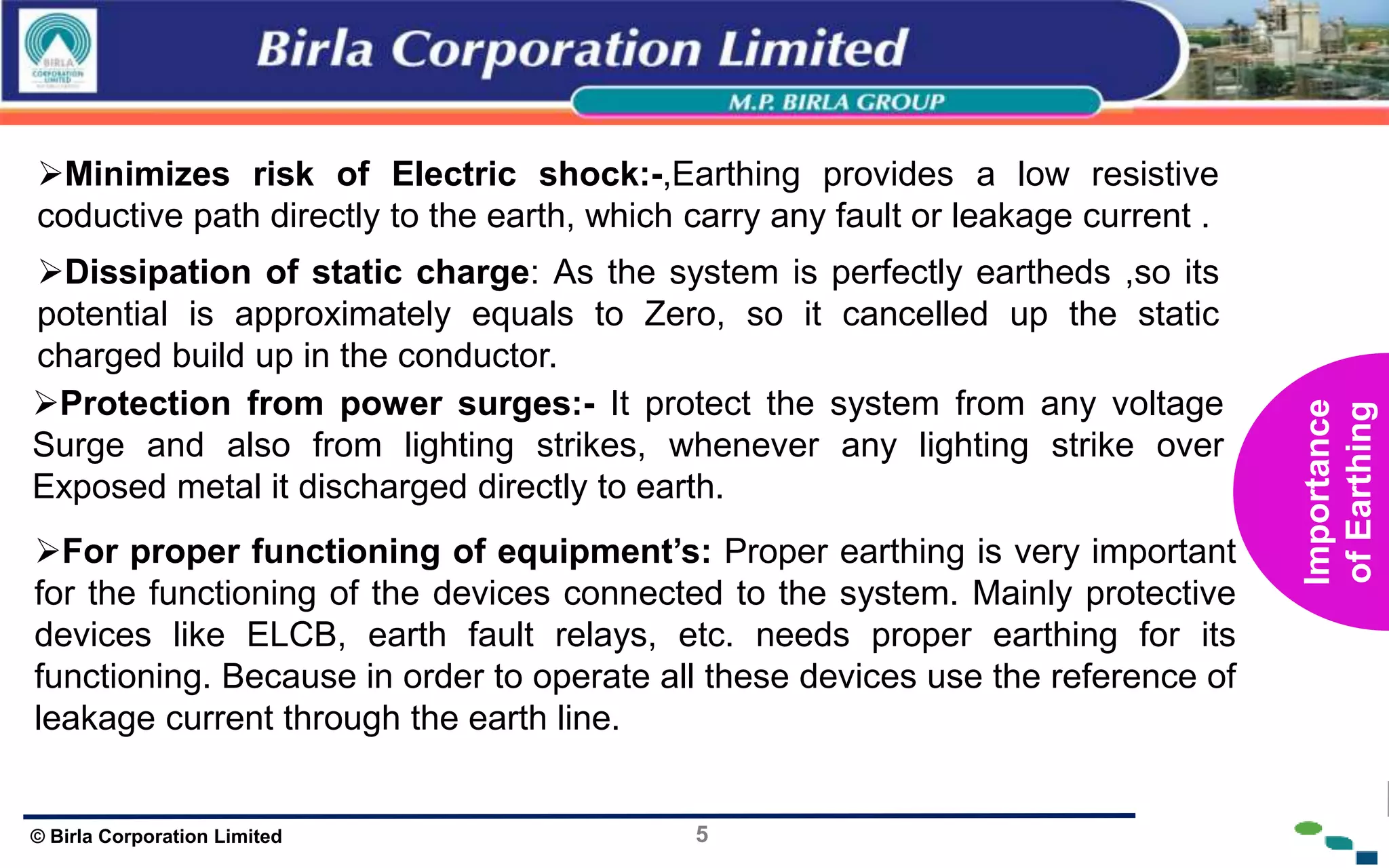 5
© Birla Corporation Limited
Minimizes risk of Electric shock:-,Earthing provides a low resistive
coductive path directly to the earth, which carry any fault or leakage current .
Dissipation of static charge: As the system is perfectly eartheds ,so its
potential is approximately equals to Zero, so it cancelled up the static
charged build up in the conductor.
Protection from power surges:- It protect the system from any voltage
Surge and also from lighting strikes, whenever any lighting strike over
Exposed metal it discharged directly to earth.
For proper functioning of equipment’s: Proper earthing is very important
for the functioning of the devices connected to the system. Mainly protective
devices like ELCB, earth fault relays, etc. needs proper earthing for its
functioning. Because in order to operate all these devices use the reference of
leakage current through the earth line.
Importance
of
Earthing
 