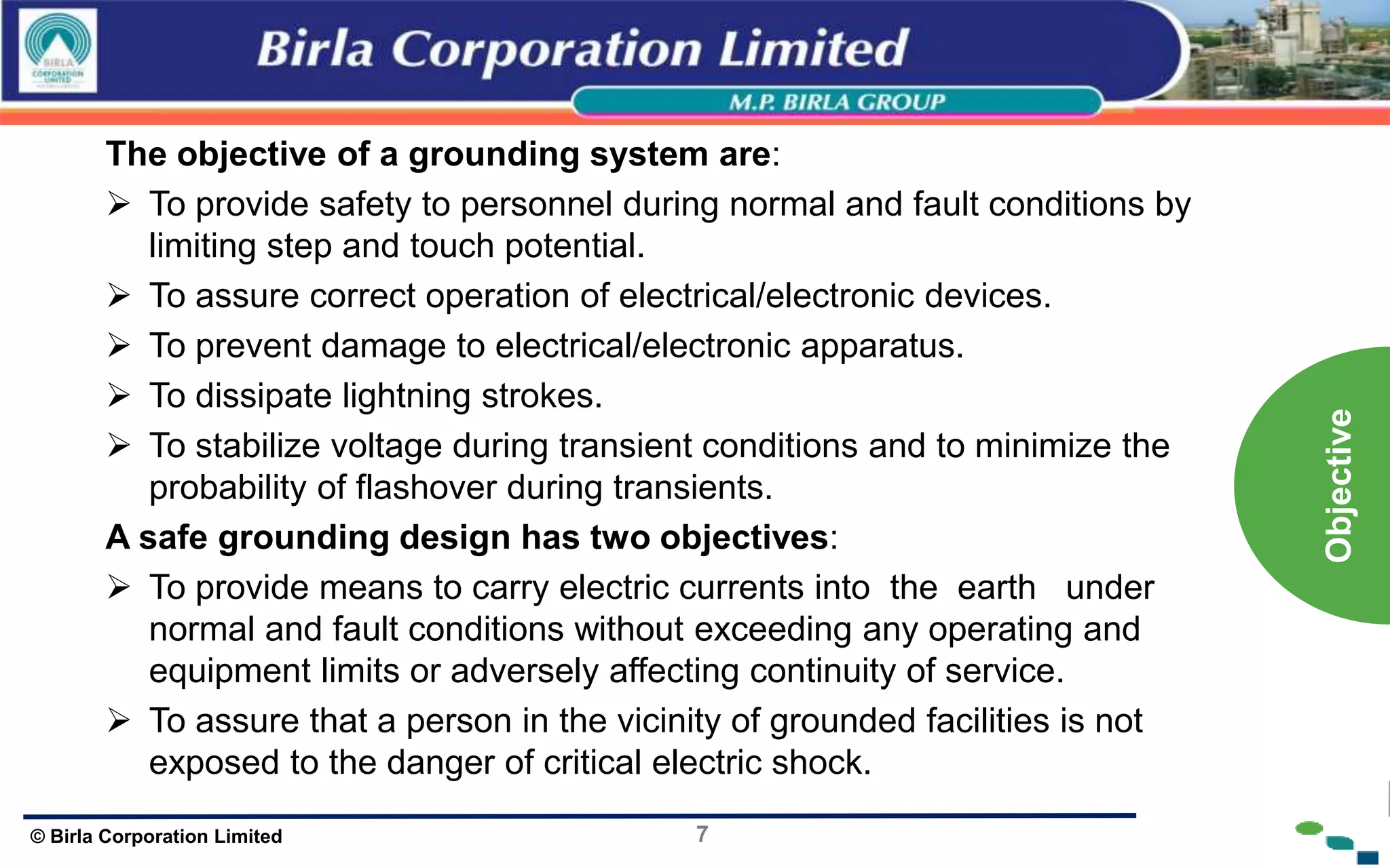 7
© Birla Corporation Limited
The objective of a grounding system are:
 To provide safety to personnel during normal and fault conditions by
limiting step and touch potential.
 To assure correct operation of electrical/electronic devices.
 To prevent damage to electrical/electronic apparatus.
 To dissipate lightning strokes.
 To stabilize voltage during transient conditions and to minimize the
probability of flashover during transients.
A safe grounding design has two objectives:
 To provide means to carry electric currents into the earth under
normal and fault conditions without exceeding any operating and
equipment limits or adversely affecting continuity of service.
 To assure that a person in the vicinity of grounded facilities is not
exposed to the danger of critical electric shock.
Objective
 