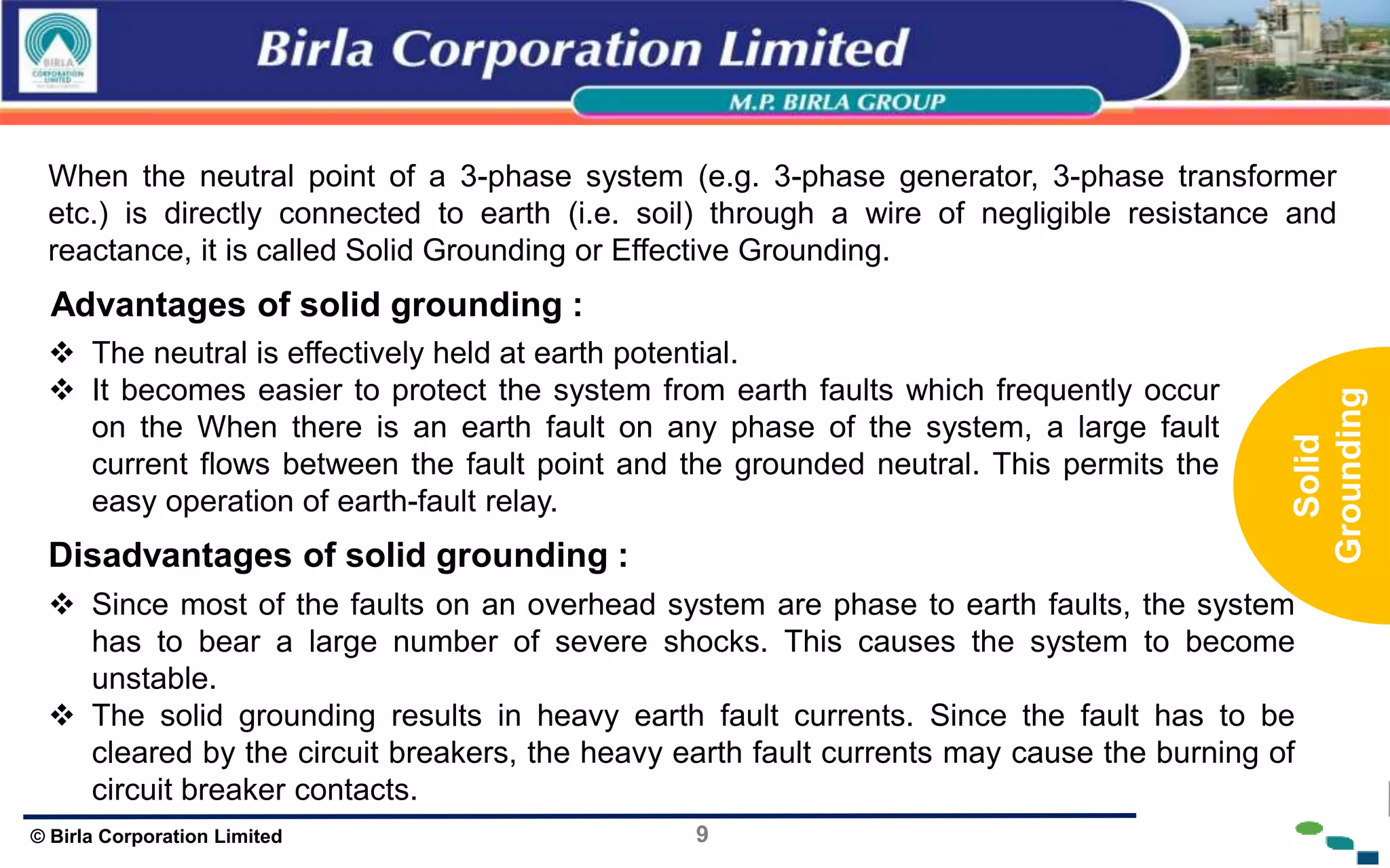 9
© Birla Corporation Limited
When the neutral point of a 3-phase system (e.g. 3-phase generator, 3-phase transformer
etc.) is directly connected to earth (i.e. soil) through a wire of negligible resistance and
reactance, it is called Solid Grounding or Effective Grounding.
Advantages of solid grounding :
 The neutral is effectively held at earth potential.
 It becomes easier to protect the system from earth faults which frequently occur
on the When there is an earth fault on any phase of the system, a large fault
current flows between the fault point and the grounded neutral. This permits the
easy operation of earth-fault relay.
Disadvantages of solid grounding :
 Since most of the faults on an overhead system are phase to earth faults, the system
has to bear a large number of severe shocks. This causes the system to become
unstable.
 The solid grounding results in heavy earth fault currents. Since the fault has to be
cleared by the circuit breakers, the heavy earth fault currents may cause the burning of
circuit breaker contacts.
Solid
Grounding
 
