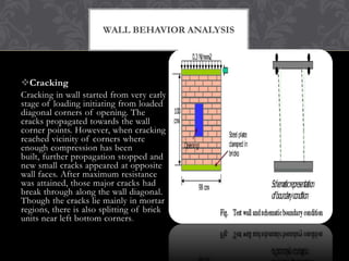 WALL BEHAVIOR ANALYSIS

Cracking
Cracking in wall started from very early
stage of loading initiating from loaded
diagonal corners of opening. The
cracks propagated towards the wall
corner points. However, when cracking
reached vicinity of corners where
enough compression has been
built, further propagation stopped and
new small cracks appeared at opposite
wall faces. After maximum resistance
was attained, those major cracks had
break through along the wall diagonal.
Though the cracks lie mainly in mortar
regions, there is also splitting of brick
units near left bottom corners .

 