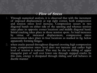 Flow of Stress
1. Through numerical analysis, it is observed that with the increment
of imposed displacement at top right corner, both compression
and tension stress level increase. Compression occurs in two
diagonal bands on either side of the opening and whereas tension
takes place in opposite corner locations and middle diagonal band.
Initial cracking takes place in those tension spots. As load increases
by virtue of increased displacement, compression stress
concentration takes place in four locations as marked in fig. below
apparently forming hinges.
2. when cracks passed throughout diagonal crossing high compression
zone, compression stress level does not increase and earlier high
level of tension is reduced. This may be due to sliding of upper
triangular part of wall over lower one through stepped cracks. In
this state, energy is dissipated through sliding and wall behaves in
ductile manner

 