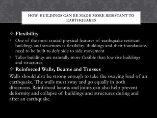 HOW BUILDINGS CAN BE MADE MORE RESISTANT TO
EARTHQUAKES

 Flexibility
• One of the most crucial physical features of earthquake resistant
buildings and structures is flexibility. Buildings and their foundations
need to be built to defy side to side movement
• Taller buildings are naturally more flexible than low rise buildings
and structures.

 Reinforced Walls, Beams and Trusses
Walls should also be strong enough to take the swaying load of an
earthquake. The walls must sway and go equally in both
directions. Reinforced beams and joints can also help prevent
deformity and collapse of buildings and structures during and
after an earthquake .

 