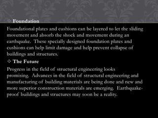  Foundation
Foundational plates and cushions can be layered to let the sliding
movement and absorb the shock and movement during an
earthquake. These specially designed foundation plates and
cushions can help limit damage and help prevent collapse of
buildings and structures.
 The Future
Progress in the field of structural engineering looks
promising. Advances in the field of structural engineering and
manufacturing of building materials are being done and new and
more superior construction materials are emerging. Earthquakeproof buildings and structures may soon be a reality.

 